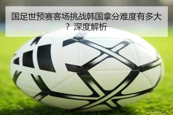 国足世预赛客场挑战韩国拿分难度有多大？深度解析