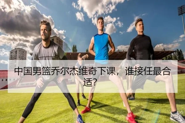 中国男篮乔尔杰维奇下课，谁接任最合适？（www.hth.com）